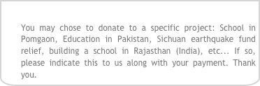 
You may chose to donate to a specific project: School in Pomgaon, Education in Pakistan, Sichuan earthquake fund relief, building a school in Rajasthan (India), etc... If so, please indicate this to us along with your payment. Thank you.
